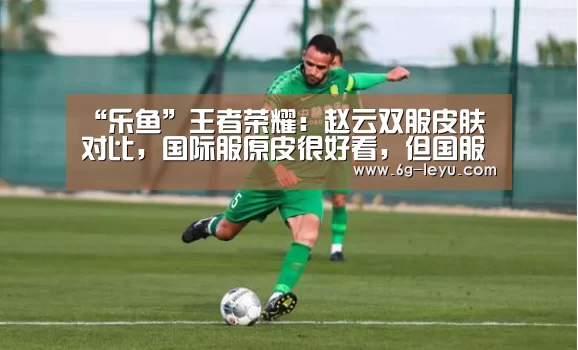 “乐鱼”王者荣耀:赵云双服皮肤对比,国际服原皮很好看,但国服更酷炫(图1) 乐鱼